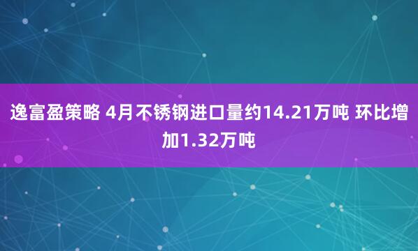 逸富盈策略 4月不锈钢进口量约14.21万吨 环比增加1.32万吨