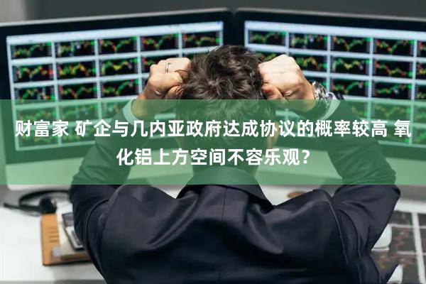 财富家 矿企与几内亚政府达成协议的概率较高 氧化铝上方空间不容乐观？