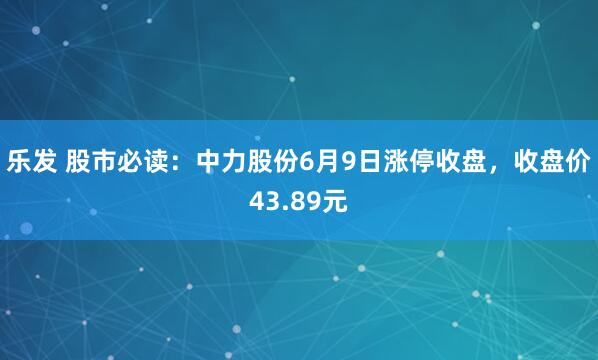 乐发 股市必读：中力股份6月9日涨停收盘，收盘价43.89元