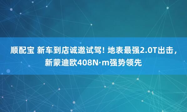 顺配宝 新车到店诚邀试驾! 地表最强2.0T出击，新蒙迪欧408N·m强势领先