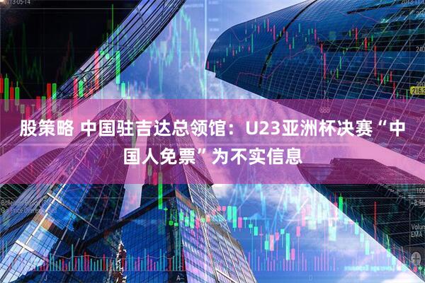 股策略 中国驻吉达总领馆:U23亚洲杯决赛“中国人免票”为不实信息
