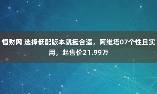 恒财网 选择低配版本就挺合适,阿维塔07个性且实用,起售价21.99万
