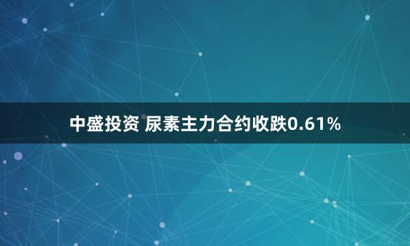 中盛投资 尿素主力合约收跌0.61%