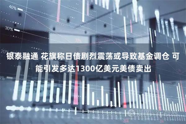 银泰融通 花旗称日债剧烈震荡或导致基金调仓 可能引发多达1300亿美元美债卖出