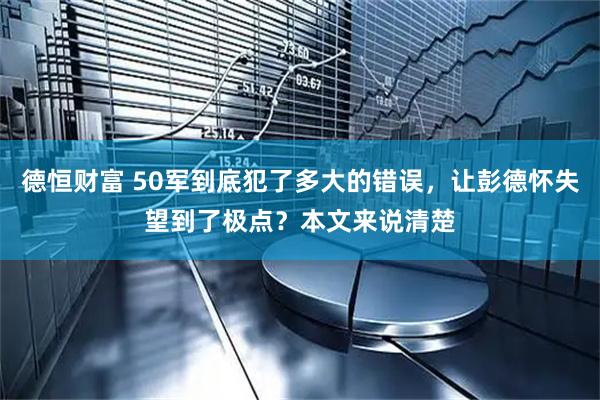 德恒财富 50军到底犯了多大的错误，让彭德怀失望到了极点？本文来说清楚