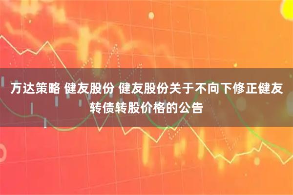 万达策略 健友股份 健友股份关于不向下修正健友转债转股价格的公告
