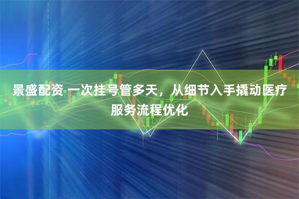 景盛配资 一次挂号管多天,从细节入手撬动医疗服务流程优化