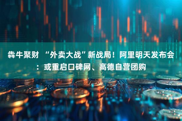 犇牛聚财  “外卖大战”新战局！阿里明天发布会：或重启口碑网、高德自营团购