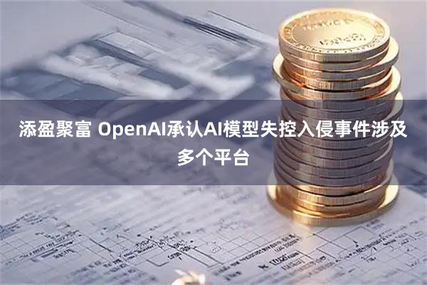 添盈聚富 OpenAI承认AI模型失控入侵事件涉及多个平台